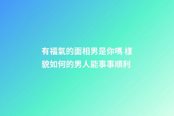 有福氣的面相男是你嗎 樣貌如何的男人能事事順利